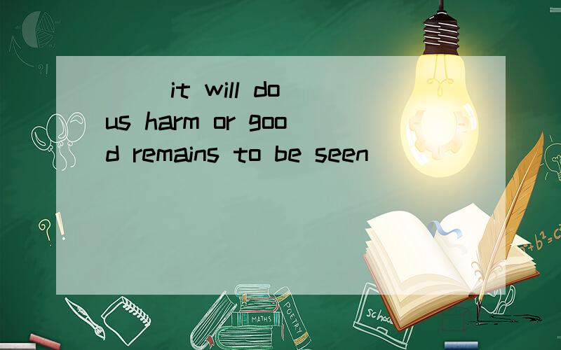 ( )it will do us harm or good remains to be seen