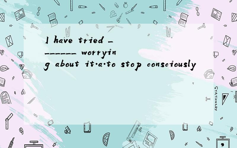 I have tried _______ worrying about it.a.to stop consciously
