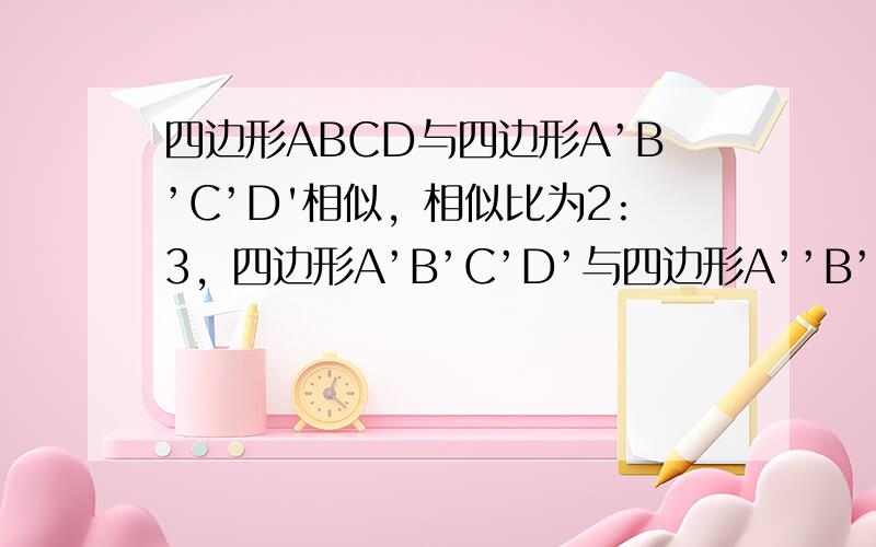 四边形ABCD与四边形A’B’C’D'相似，相似比为2:3，四边形A’B’C’D’与四边形A’’B’’C’’D’’相似，