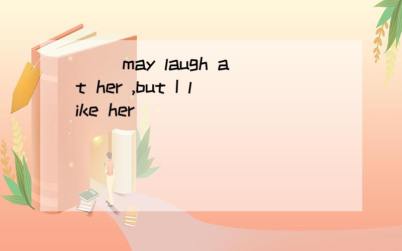 （ ）may laugh at her ,but I like her