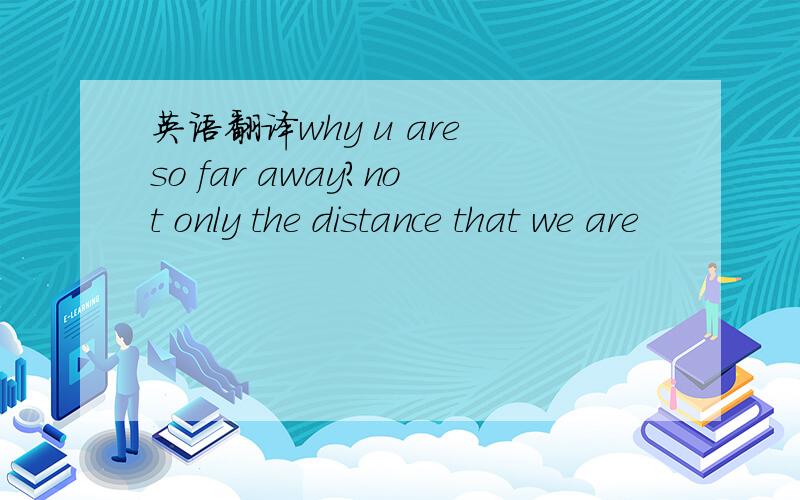 英语翻译why u are so far away?not only the distance that we are