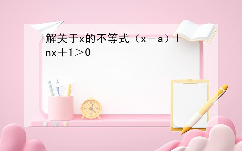 解关于x的不等式（x－a）lnx＋1＞0
