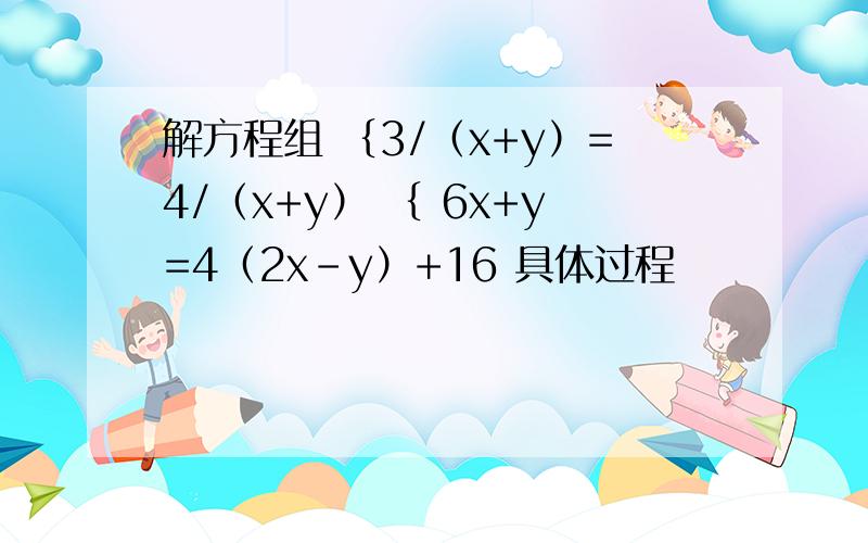 解方程组 ｛3/（x+y）=4/（x+y） ｛ 6x+y=4（2x-y）+16 具体过程