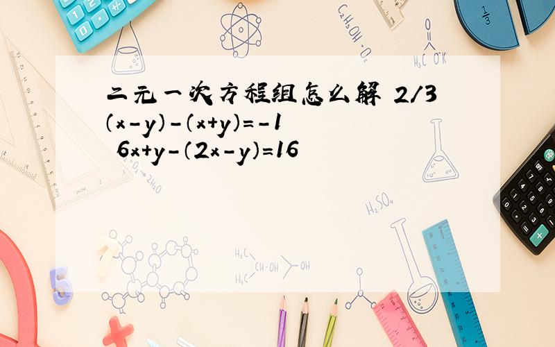 二元一次方程组怎么解 2/3（x-y）-（x+y）=-1 6x+y-（2x-y）=16