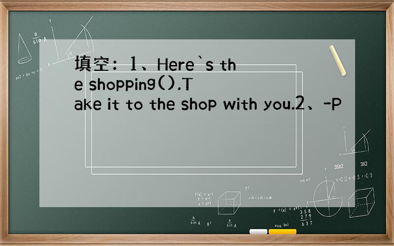 填空：1、Here`s the shopping().Take it to the shop with you.2、-P