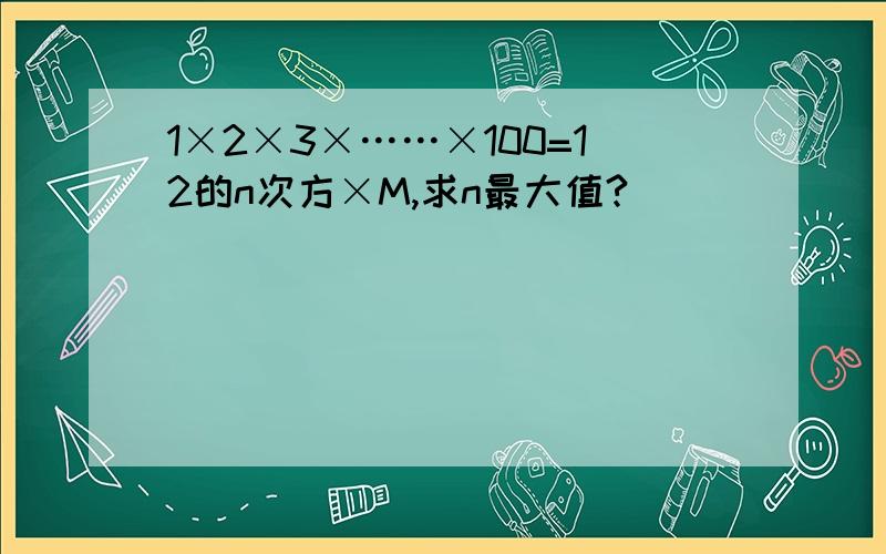 1×2×3×……×100=12的n次方×M,求n最大值?
