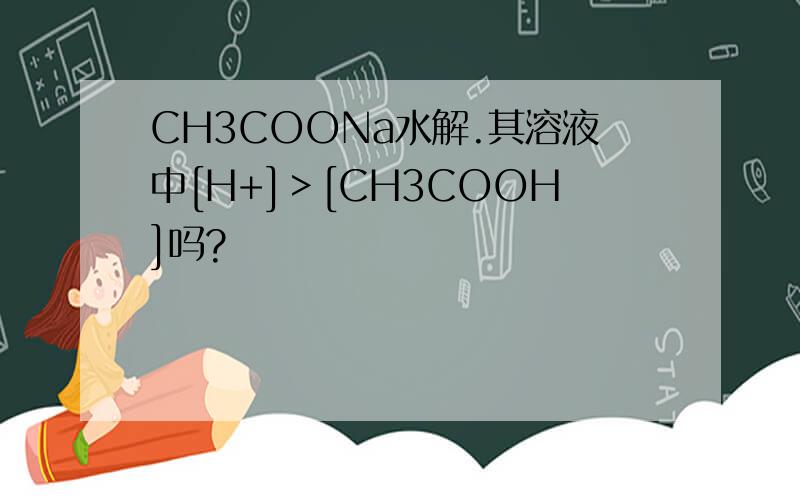 CH3COONa水解.其溶液中[H+]＞[CH3COOH]吗?
