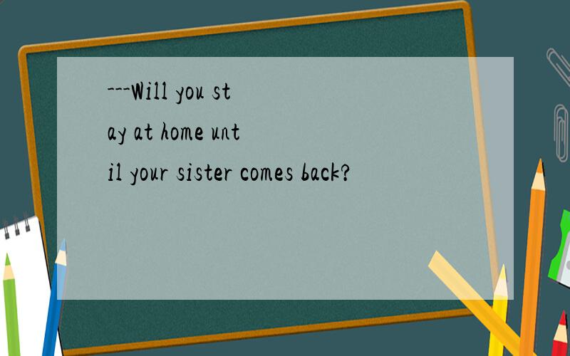 ---Will you stay at home until your sister comes back?