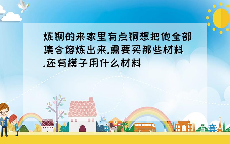 炼铜的来家里有点铜想把他全部集合熔炼出来.需要买那些材料.还有模子用什么材料