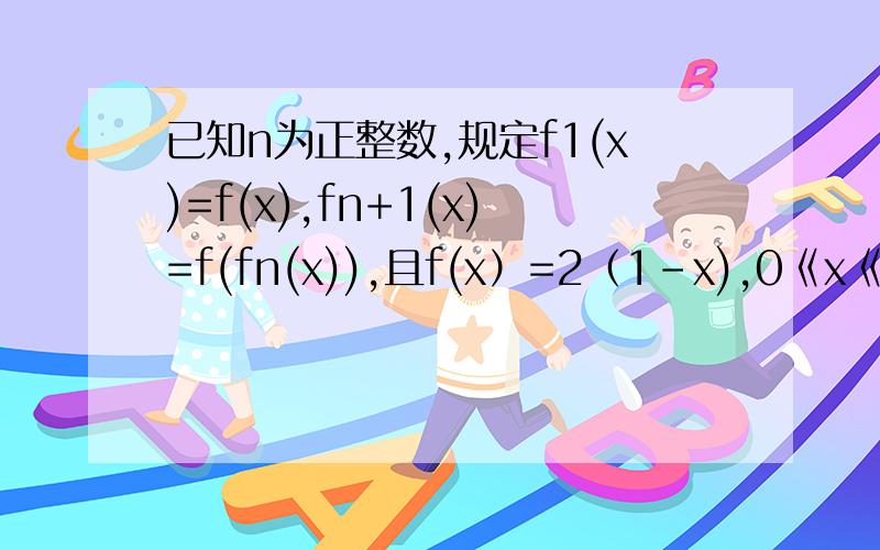 已知n为正整数,规定f1(x)=f(x),fn+1(x)=f(fn(x)),且f(x）=2（1-x),0《x《1；f(x