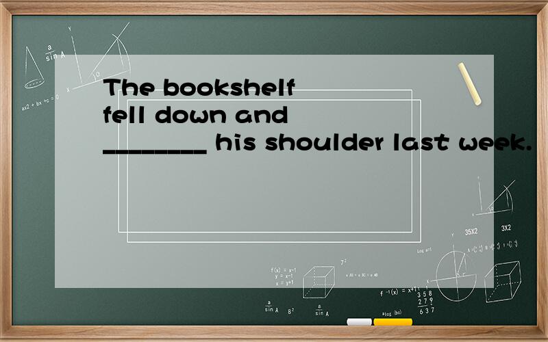 The bookshelf fell down and ________ his shoulder last week.