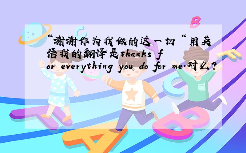 “谢谢你为我做的这一切＂用英语我的翻译是thanks for everything you do for me.对么？
