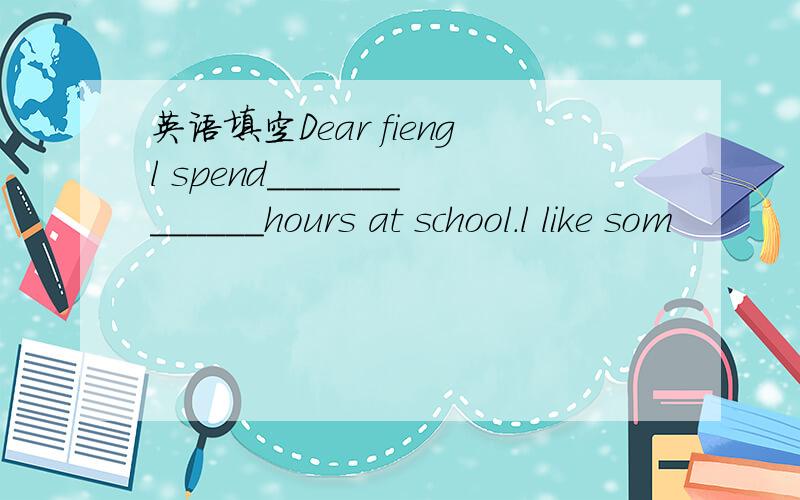 英语填空Dear fiengl spend_____________hours at school.l like som