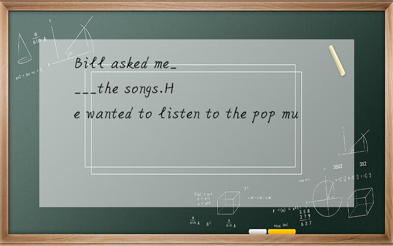 Bill asked me____the songs.He wanted to listen to the pop mu