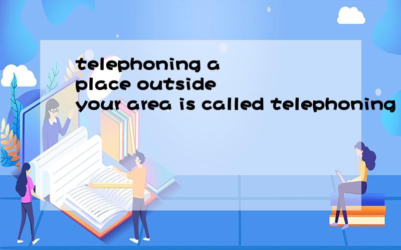telephoning a place outside your area is called telephoning