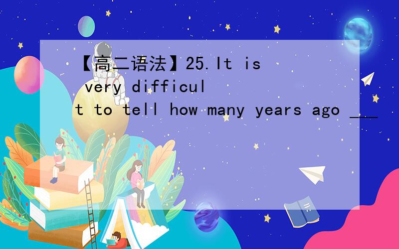 【高二语法】25.It is very difficult to tell how many years ago ___