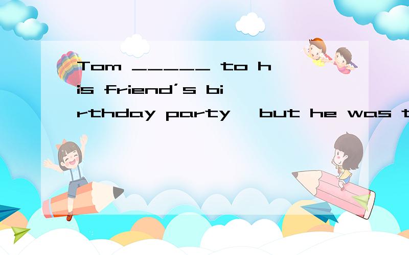 Tom _____ to his friend’s birthday party, but he was too bus