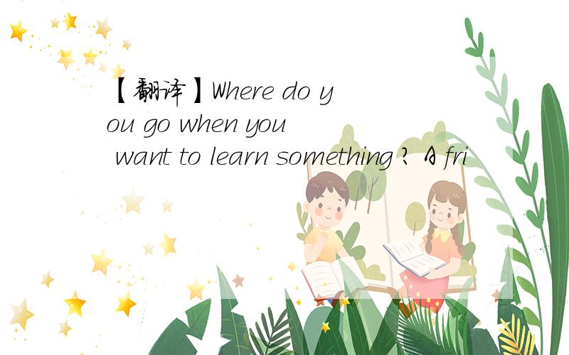 【翻译】Where do you go when you want to learn something ? A fri