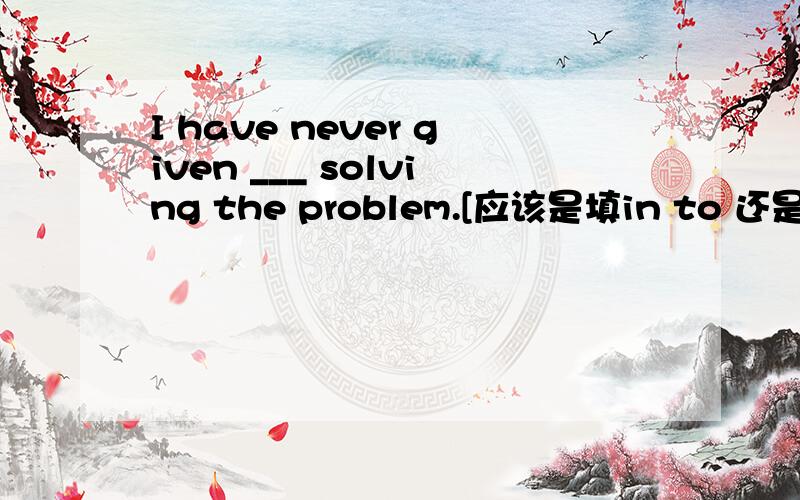 I have never given ___ solving the problem.[应该是填in to 还是up,还