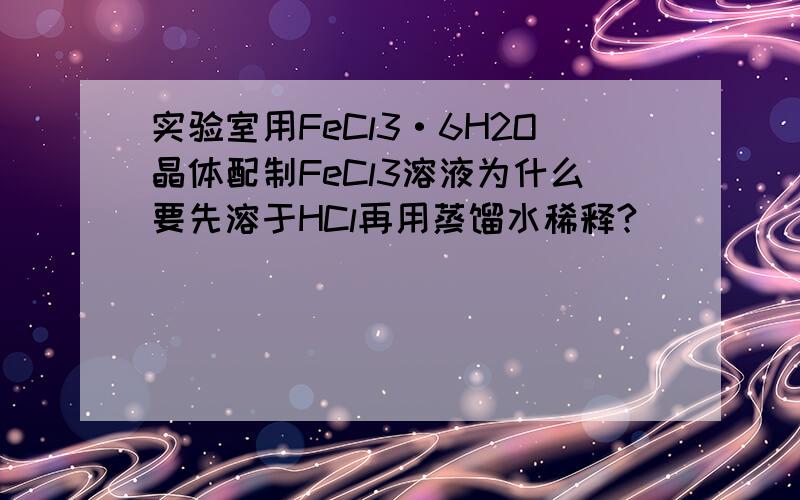 实验室用FeCl3·6H2O晶体配制FeCl3溶液为什么要先溶于HCl再用蒸馏水稀释?