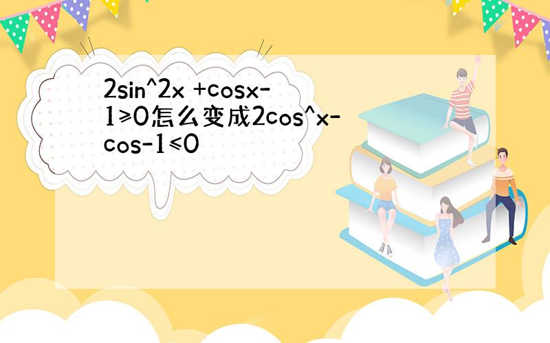 2sin^2x +cosx-1≥0怎么变成2cos^x-cos-1≤0