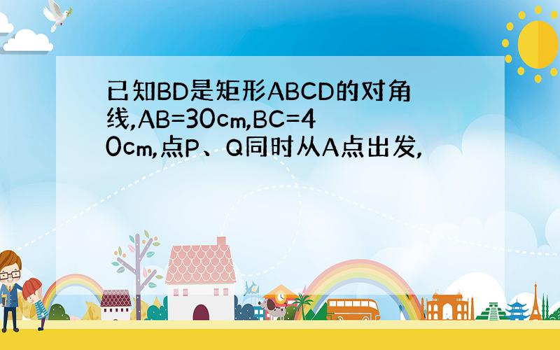 已知BD是矩形ABCD的对角线,AB=30cm,BC=40cm,点P、Q同时从A点出发,