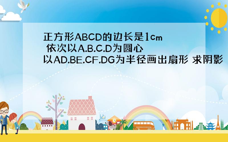 正方形ABCD的边长是1cm 依次以A.B.C.D为圆心以AD.BE.CF.DG为半径画出扇形 求阴影