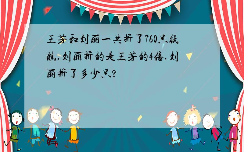 王芳和刘丽一共折了760只纸鹤,刘丽折的是王芳的4倍,刘丽折了多少只?