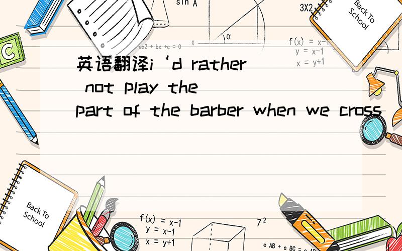 英语翻译i‘d rather not play the part of the barber when we cross