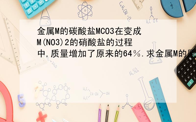 金属M的碳酸盐MCO3在变成M(NO3)2的硝酸盐的过程中,质量增加了原来的64％.求金属M的原子量.这道题是