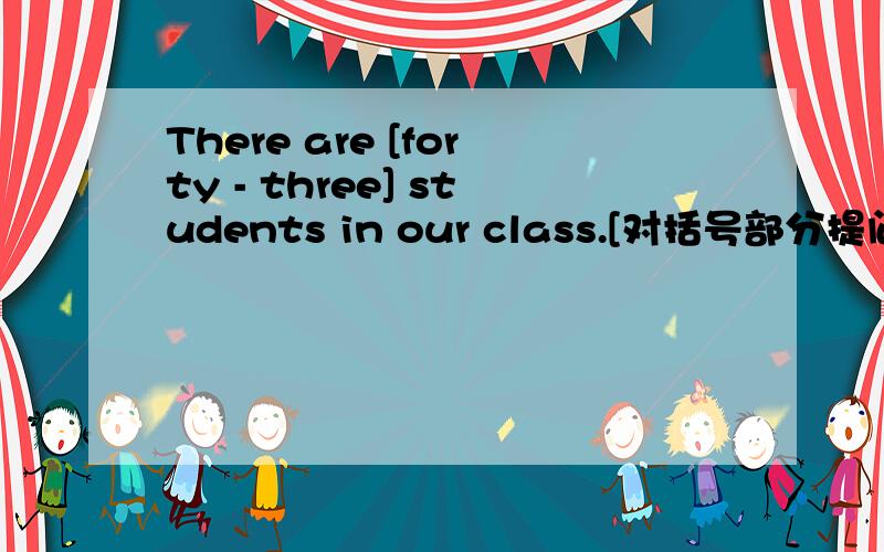 There are [forty - three] students in our class.[对括号部分提问】
