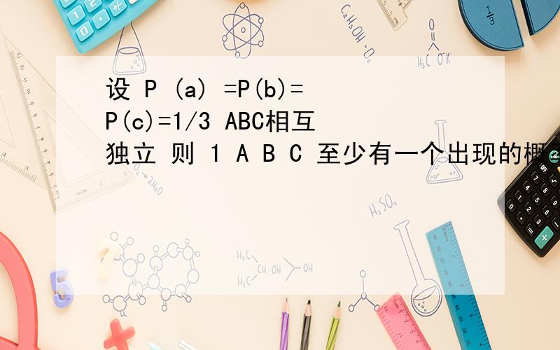 设 P (a) =P(b)=P(c)=1/3 ABC相互独立 则 1 A B C 至少有一个出现的概率为 2 A B C