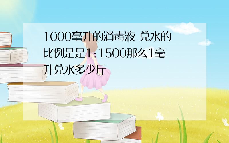 1000毫升的消毒液 兑水的比例是是1:1500那么1毫升兑水多少斤