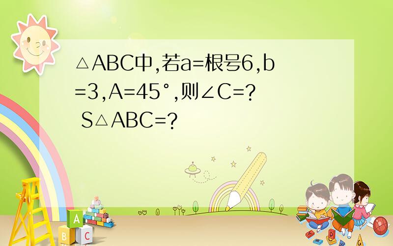 △ABC中,若a=根号6,b=3,A=45°,则∠C=? S△ABC=?