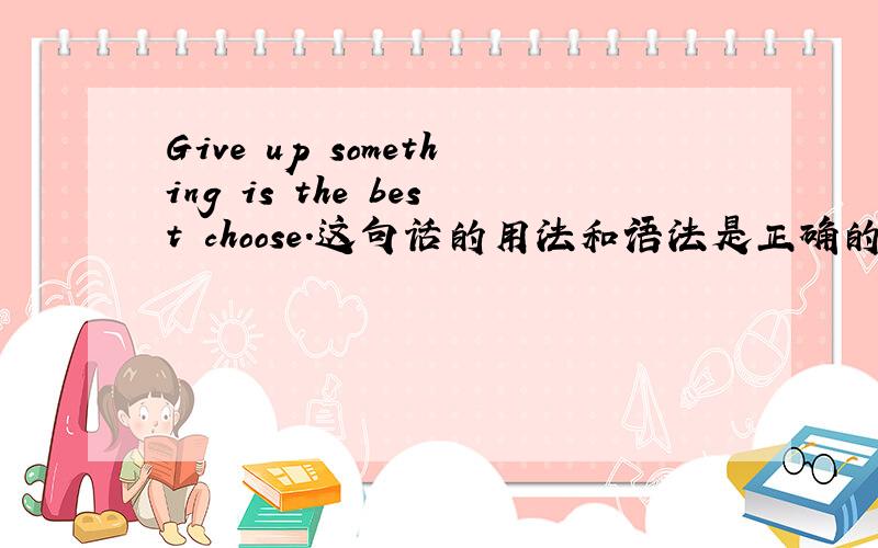 Give up something is the best choose.这句话的用法和语法是正确的吗？