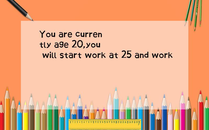 You are currently age 20,you will start work at 25 and work