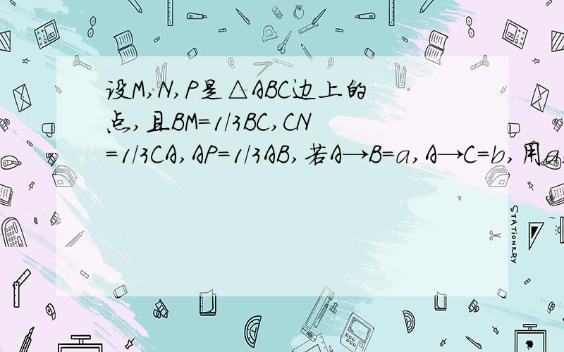 设M,N,P是△ABC边上的点,且BM=1/3BC,CN=1/3CA,AP=1/3AB,若A→B=a,A→C=b,用a,
