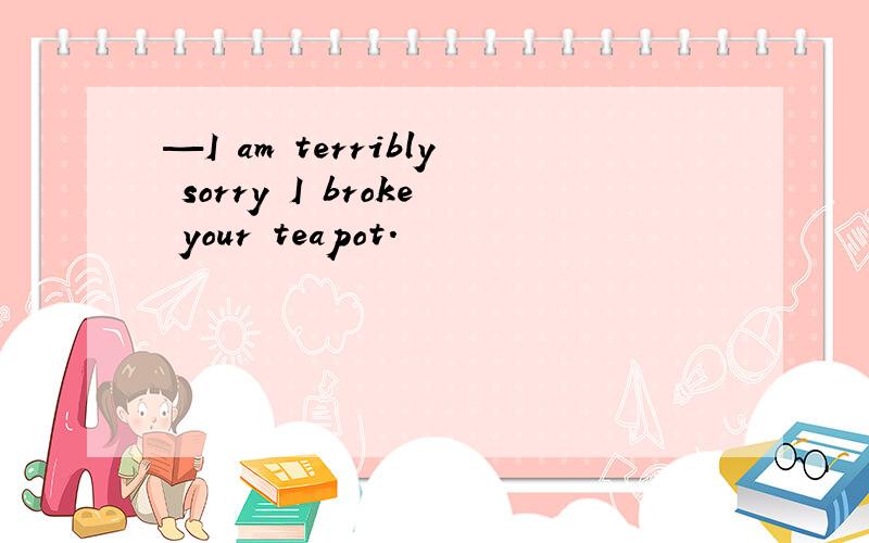 —I am terribly sorry I broke your teapot.