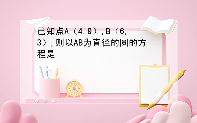 已知点A（4,9）,B（6,3）,则以AB为直径的圆的方程是