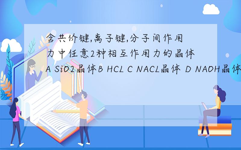 含共价键,离子键,分子间作用力中任意2种相互作用力的晶体A SiO2晶体B HCL C NACL晶体 D NAOH晶体