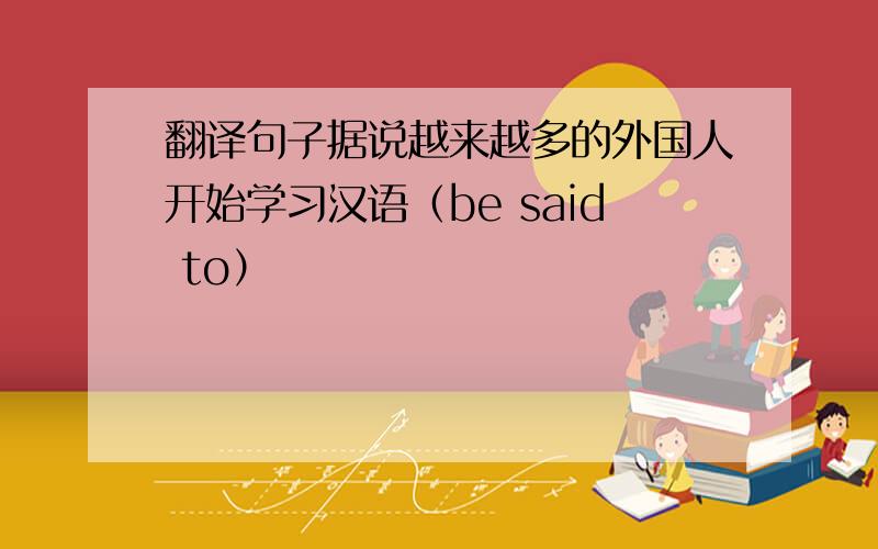 翻译句子据说越来越多的外国人开始学习汉语（be said to）