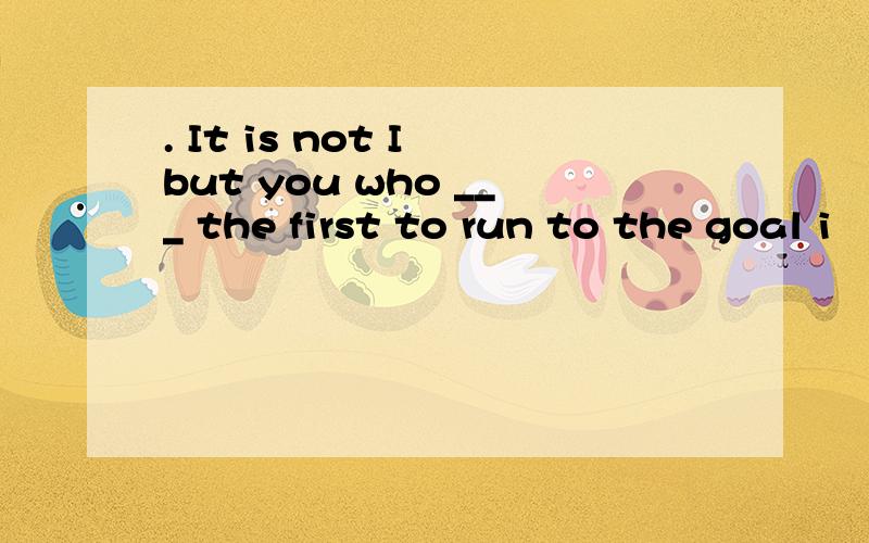 . It is not I but you who ___ the first to run to the goal i