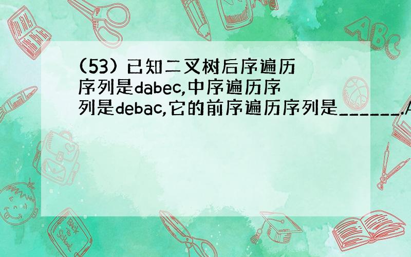 (53) 已知二叉树后序遍历序列是dabec,中序遍历序列是debac,它的前序遍历序列是______.A.cedba