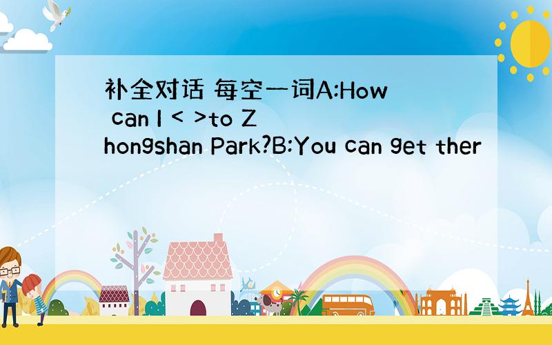 补全对话 每空一词A:How can I < >to Zhongshan Park?B:You can get ther