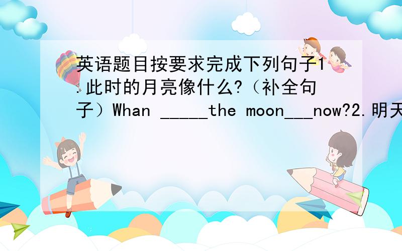 英语题目按要求完成下列句子1.此时的月亮像什么?（补全句子）Whan _____the moon___now?2.明天会