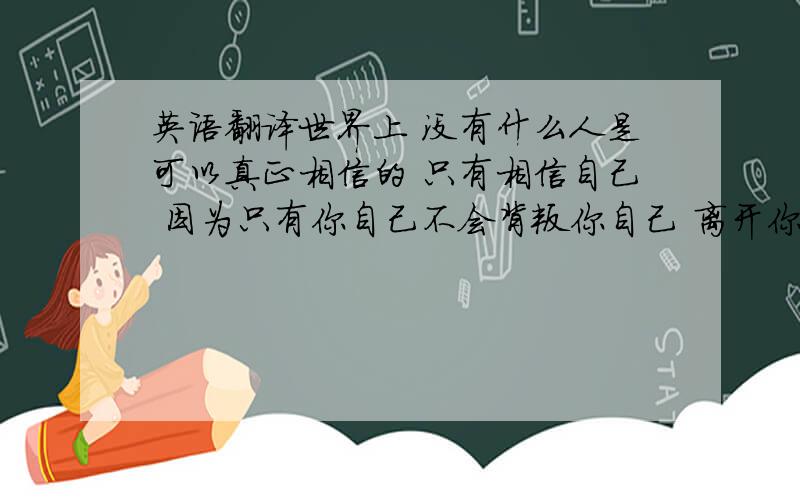 英语翻译世界上 没有什么人是可以真正相信的 只有相信自己 因为只有你自己不会背叛你自己 离开你自己,欺骗你自己