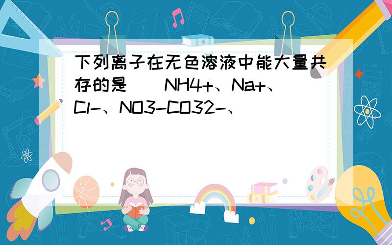 下列离子在无色溶液中能大量共存的是（）NH4+、Na+、Cl-、NO3-CO32-、