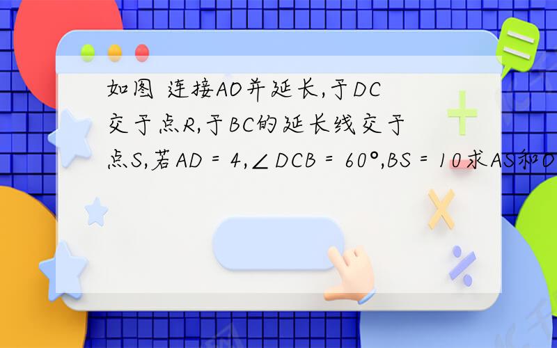 如图 连接AO并延长,于DC交于点R,于BC的延长线交于点S,若AD＝4,∠DCB＝60°,BS＝10求AS和OR
