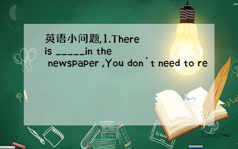 英语小问题,1.There is _____in the newspaper ,You don’t need to re