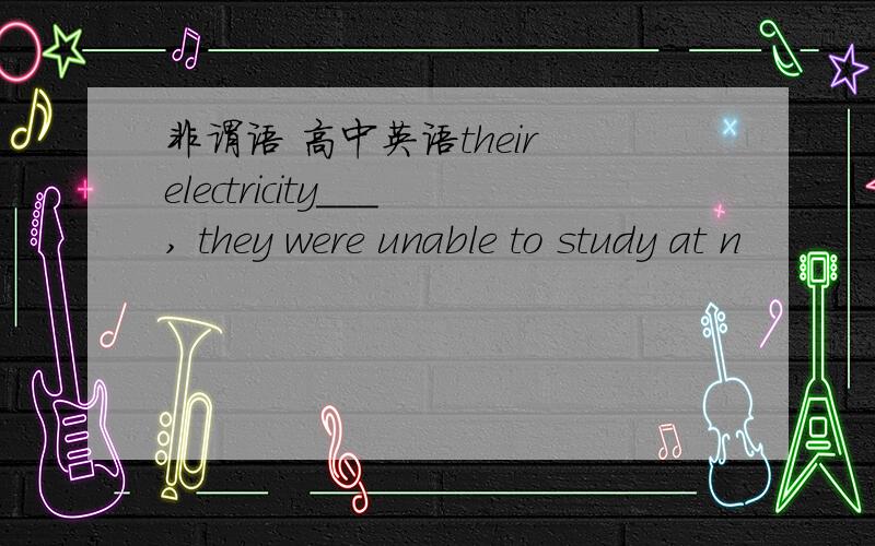 非谓语 高中英语their electricity___, they were unable to study at n